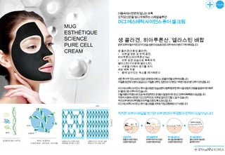 어둠속에서찬란히빛나는유혹
             오직당신만을빛나게해주는스페셜솔루션
             머그에스테틱사이언스퓨어셀크림
MUG
ESTHÉTIQUE
SCIENCE      생 콜라겐, 히아루론산, 엘라스틴 배합
PURE CELL    맑은피부에필수적인3가지보습성분의상승효과로피부속에수분이가득채워집니다.

CREAM        생 콜라겐(수용성 콜라겐)
             • 피부결 정돈 및 탄력 증진
             히아루론산(히아루론산 Na)
             • 피부 표면 보습으로 촉촉하게
             엘라스틴(가수분해 엘라스틴)
             • 수분을 더해서 생기를 유지
             세포 해독 작용
             • 몸에 남아있는 독소를 제거해준다

             세안후아무것도바르지않은상태에서페이스생콜라겐을피부에바릅니다.
             각질층표면에수분이공급되고각질층내부도정돈되어수분감가득한매끄러운피부가완성됩니다.

             머그에스테틱사이언스퓨어셀크림은보습성분이듬뿍함유된„퓨어셀크림‟과크림을말끔히제거해주
             는„클리너‟로이루어져있습니다.
             이들제품의작용으로모공속에침착된더러움이말끔히제거되고피부에촉촉함이공급됩니다.
             꾸준히사용하시면윤기있고탄력있는피부로달라진것을느낄수있습니다.
             우리피부본연의투명함과탄력을되찾도록도와드립니다.
             머그에스테틱사이언스퓨어셀크림을피부로직접경험해보시기바랍니다.


             칙칙한피부의베일을벗기면피부본연의투명함과탄력이되살아납니다




               손질전피부      세안및클렌징후     퓨어셀크림도포     퓨어셀크림제거
               광 과미 먼 의
                물 세 지등    완 하 거 지않
                           벽 게제 되 은   퓨어셀크 에흡 된
                                          림 착     클 너 어셀크
                                                   리 로퓨   림
               오 된미 자잡
                염 립 , 균   오 된미 자 균
                           염 립 와잡     오 된미 자 균
                                       염 립 와잡     을깨 이제
                                                    끗 거
 