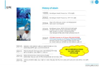 연혁                                   History of ebain

                                     1999.     Born&Again Health Product Inc. 미국LA설립


                                     2002.     Born&Again Health Product Inc. 한국 지사 설립


                                               독일 아쿠아케어사와 수처리 기계 독점공급계약
                                     2004.     현대 이온수기와 독점계약


                                               Born&Again Korea. (본앤어게인코리아)법인설립
                                     2005.     (주)휴온스제약과 당뇨병 치료제 독점 공급계약
                                               일본 내쇼날사 나노바브 기계 독점 공급계약
                                               건강식품,일반의약품,전문의약품 및 화장품 판매시작


                                               미국 B&A Cosmetic Inc.와 Qusom 독점 공급계약체결
                                     2007.     미국 E-bine Cosmetic Inc.와 Peptide 독점 공급계약체결
                                               동국제약 비타민C 파우더 일본 완제품 공급계약 체결
                                               DC 위원회 검증으로 대학병원 및 유명 성형외과 납품시작


     2010.   종합병원, 유명 성형외과 납품으로 검증된 화장품으로 인정
             방문판매업 등록후 일반 소비자에게 판매시작
                                                                     서울14개종합병원(D.C위원회)
             독일 Dc.Wolze와 Zell Oxyen Ultra 1000 독점공급계약 체결              강남 380곳성형외과
     2011.   젤 옥시겐 울트라 1000 제품추가, 판매시작
                                                                         피부과에납품
             본앤어게인코리아에서 이바인코리아(주)설립
     2012.   방문판매법 개정으로 인한 한국특수판매공제조합 정식라이센스 획득

             네트워크 판매회사 출범, 강남 서울지사 1호점 개점,4월 서면 부산지사 2호점, 광주,순천,대구,대전,제주도 지사 등록
     2013.   완료
 