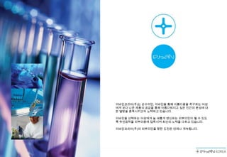 이바인코리아(주)는 순수미인, 이바인을 통해 아름다움을 추구하는 여성
에게 보다 나은 제품의 공급을 통해 아름다워지고 싶은 인간의 본성에 대
한 열망을 충족시키고자 노력하고 있습니다.

이바인을 선택하는 여성에게 늘 새롭게 변신하는 피부미인이 될 수 있도
록 유전공학을 피부미용에 접목시켜 최선의 노력을 다하고 있습니다.

이바인코리아(주)의 피부미인을 향한 도전은 언제나 계속됩니다.
 