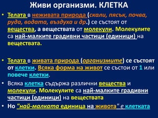 Живи организми. КЛЕТКА
• Телата в неживата природа (скали, пясък, почва,
  руда, водата, въздуха и др.) се състоят от
  вещества, а веществата от молекули. Молекулите
  са най-малките градивни частици (единици) на
  веществата.

• Телата в живата природа (организмите) се състоят
  от клетки. Всяка форма на живот се състои от 1 или
  повече клетки.
• Всяка клетка съдържа различни вещества и
  молекули. Молекулите са най-малките градивни
  частици (единици) на веществата
• Но "най-малката единица на живота" е клетката
 