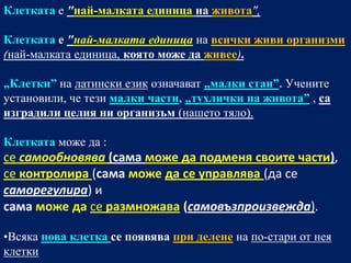 Клетката е "най-малката единица на живота",

Клетката е "най-малката единица на всички живи организми
(най-малката единица, която може да живее).

„Клетки” на латински език означават „малки стаи”. Учените
установили, че тези малки части, „тухлички на живота” , са
изградили целия ни организъм (нашето тяло).

Клетката може да :
се самообновява (самa може да подменя своите части),
се контролира (самa може да се управлява (да се
саморегулира) и
самa може да се размножава (самовъзпроизвежда).

•Всяка нова клетка се появява при делене на по-стари от нея
клетки
 