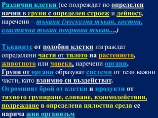 Различни клетки (се подреждат по определен
начин в групи с определен строеж и дейност,
наречени – тъкани (мускулна тъкан, костна,
еластична тъкан покривна тъкан....)

Тъканите от подобни клетки изграждат
определени части от тялото на растението,
животното или човека, наречени органи.
Групи от органи образуват системи от тези важни
части, като взаимно си въздействат.
Огромният брой от клетки и продукти от
тяхното групиране, сливане, взаимодействия,
подреждане в определена цялостна среда се
нарича жив организъм
 