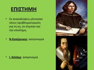 ΕΠΙΣΤΗΜΗ
• Οι ανακαλύψεις γέννησαν
  νέους προβληματισμούς
  για τη γη, το σύμπαν και
  την επιστήμη.

• Ν.Κοπέρνικος: αστρονομία




• Ι. Κέπλερ: αστρονομία
 