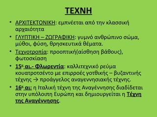 ΤΕΧΝΗ
• ΑΡΧΙΤΕΚΤΟΝΙΚΗ: εμπνέεται από την κλασσική
  αρχαιότητα
• ΓΛΥΠΤΙΚΗ – ΖΩΓΡΑΦΙΚΗ: γυμνό ανθρώπινο σώμα,
  μύθοι, φύση, θρησκευτικά θέματα.
• Τεχνοτροπία: προοπτική(αίσθηση βάθους),
  φωτοσκίαση
• 15ος αι.- Φλωρεντία: καλλιτεχνικό ρεύμα
  κουατροτσέντο με επιρροές γοτθικής – βυζαντινής
  τέχνης → προάγγελος αναγεννησιακής τέχνης.
• 16ος αι: η Ιταλική τέχνη της Αναγέννησης διαδίδεται
  στην υπόλοιπη Ευρώπη και δημιουργείται η Τέχνη
  της Αναγέννησης.
 
