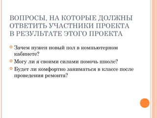 ВОПРОСЫ, НА КОТОРЫЕ ДОЛЖНЫ
ОТВЕТИТЬ УЧАСТНИКИ ПРОЕКТА
В РЕЗУЛЬТАТЕ ЭТОГО ПРОЕКТА
 Зачем нужен новый пол в компьютерном
  кабинете?
 Могу ли я своими силами помочь школе?

 Будет ли комфортно заниматься в классе после
  проведения ремонта?
 