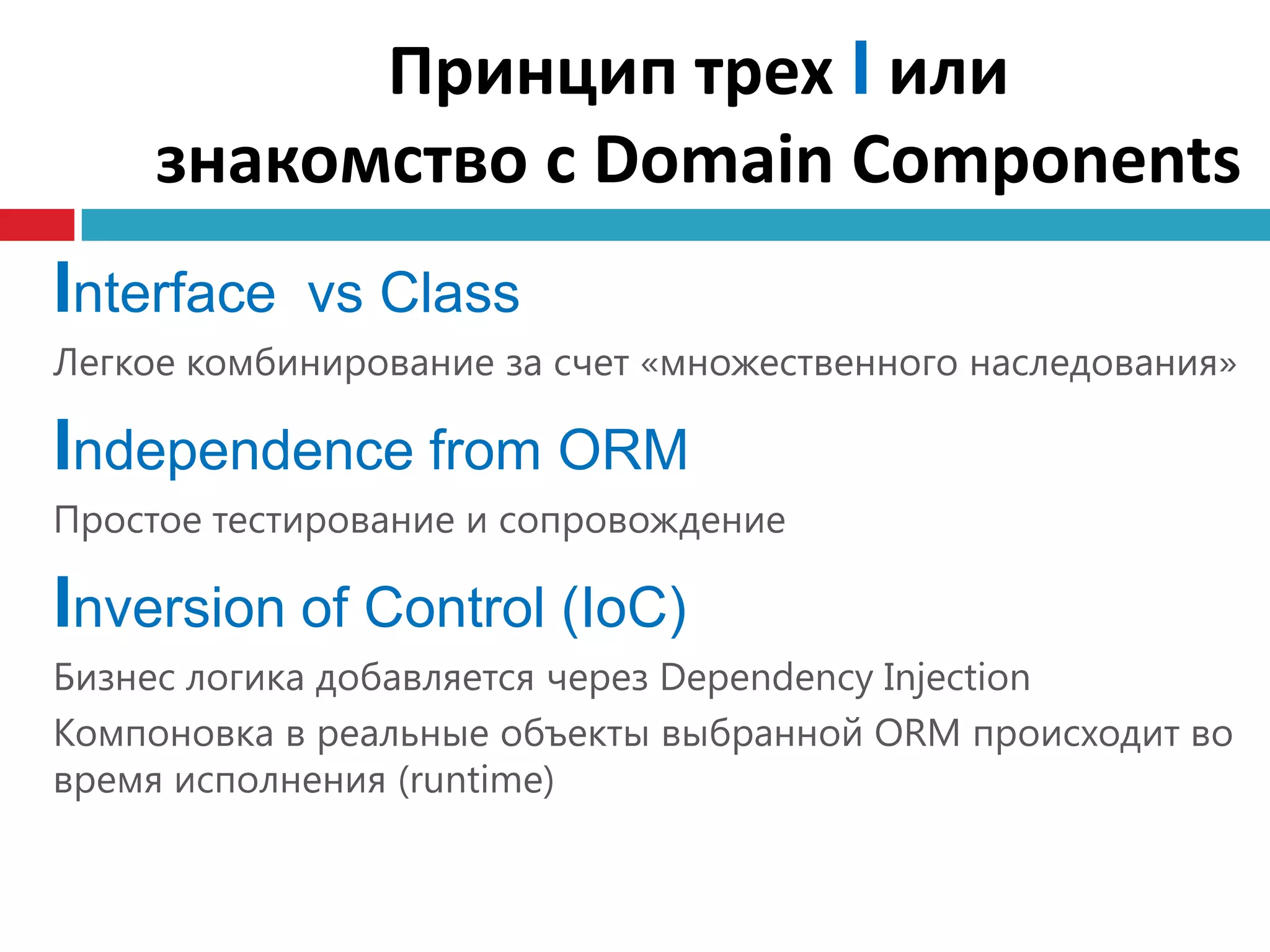 Принцип трех I или
     знакомство с Domain Components
Interface vs Сlass
Легкое комбинирование за счет «множественного наследования»

Independence from ORM
Простое тестирование и сопровождение

Inversion of Control (IoC)
Бизнес логика добавляется через Dependency Injection
Компоновка в реальные объекты выбранной ORM происходит во
время исполнения (runtime)
 
