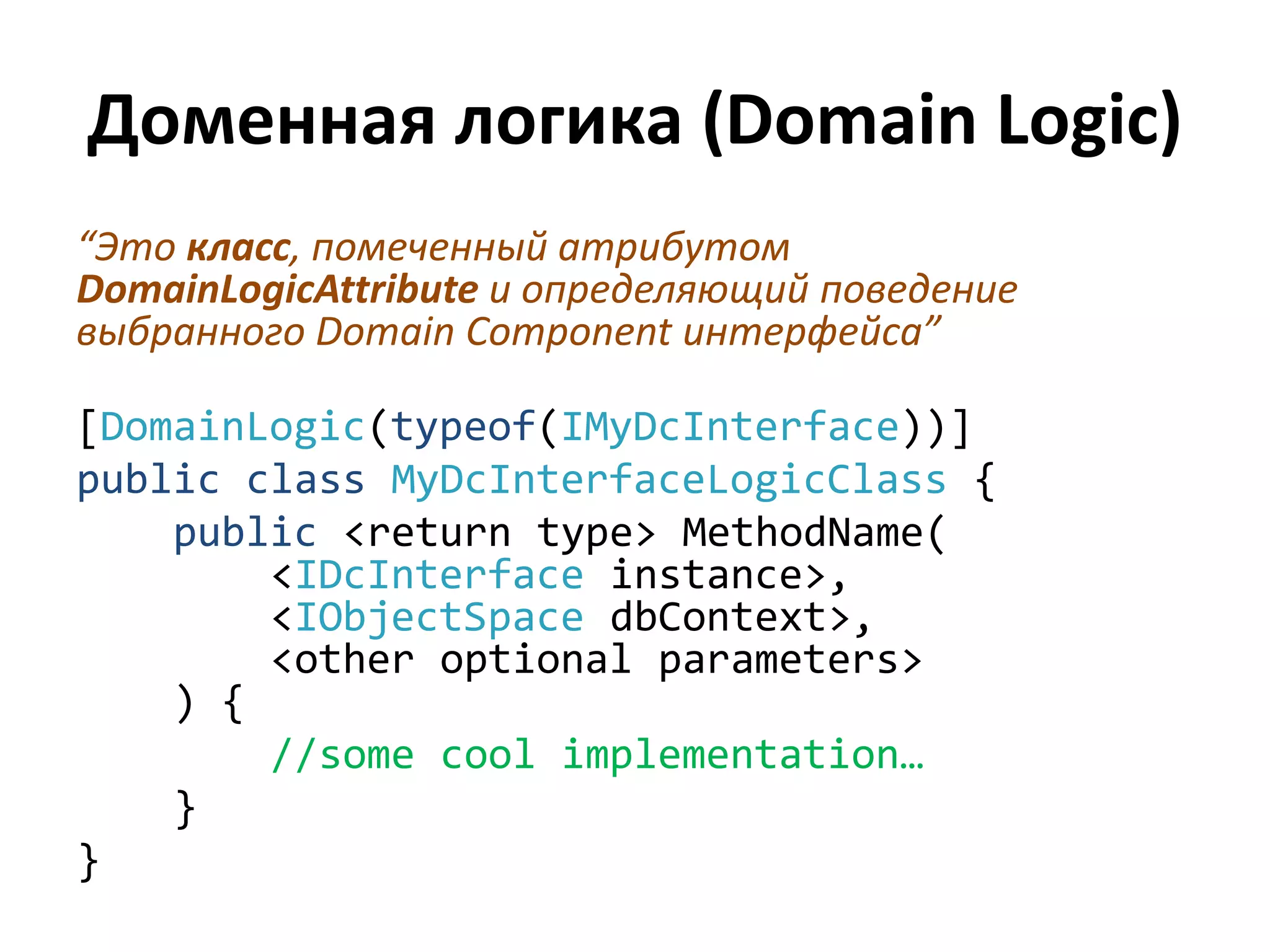 Доменная логика (Domain Logic)
“Это класс, помеченный атрибутом
DomainLogicAttribute и определяющий поведение
выбранного Domain Component интерфейса”

[DomainLogic(typeof(IMyDcInterface))]
public class MyDcInterfaceLogicClass {
    public <return type> MethodName(
        <IDcInterface instance>,
        <IObjectSpace dbContext>,
        <other optional parameters>
    ) {
        //some cool implementation…
    }
}
 