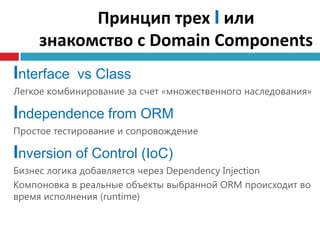 Принцип трех I или
     знакомство с Domain Components
Interface vs Сlass
Легкое комбинирование за счет «множественного наследования»

Independence from ORM
Простое тестирование и сопровождение

Inversion of Control (IoC)
Бизнес логика добавляется через Dependency Injection
Компоновка в реальные объекты выбранной ORM происходит во
время исполнения (runtime)
 