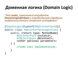 Доменная логика (Domain Logic)
“Это класс, помеченный атрибутом
DomainLogicAttribute и определяющий поведение
выбранного Domain Component интерфейса”

[DomainLogic(typeof(IMyDcInterface))]
public class MyDcInterfaceLogicClass {
    public <return type> MethodName(
        <IDcInterface instance>,
        <IObjectSpace dbContext>,
        <other optional parameters>
    ) {
        //some cool implementation…
    }
}
 