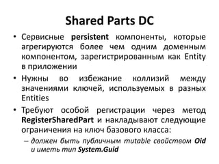 Shared Parts DC
• Сервисные persistent компоненты, которые
  агрегируются более чем одним доменным
  компонентом, зарегистрированным как Entity
  в приложении
• Нужны во избежание коллизий между
  значениями ключей, используемых в разных
  Entities
• Требуют особой регистрации через метод
  RegisterSharedPart и накладывают следующие
  ограничения на ключ базового класса:
  – должен быть публичным mutable свойством Oid
    и иметь тип System.Guid
 