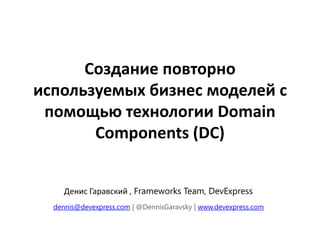 Создание повторно
используемых бизнес моделей с
 помощью технологии Domain
       Components (DC)


     Денис Гаравский , Frameworks Team, DevExpress
  dennis@devexpress.com | @DennisGaravsky | www.devexpress.com
 