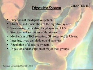 CHAPTER 18
                          Digestive System

   •   Functions of the digestive system.
   •   Structure and innervation of the digestive system.
   •   Swallowing, peristalsis, Esophagus and LES.
   •   Structure and secretions of the stomach.
   •   Mechanism of HCl secretion, GI protection, & Ulcers.
   •   Intestine, liver, gallbladder, and pancreas.
   •   Regulation of digestive system.
   •   Digestion and absorption of major food groups.




hameed_alsarraf@hotmail.com
 