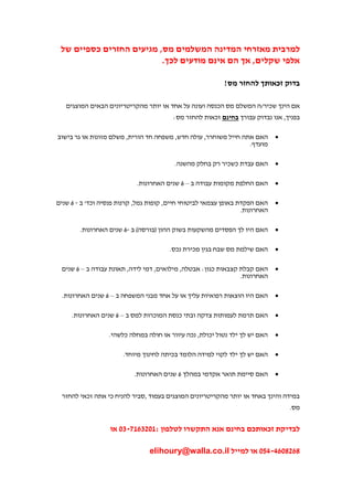 ‫למרבית מאזרחי המדינה המשלמים מס, מגיעים החזרים כספיים של‬
                          ‫אלפי שקלים, אך הם אינם מודעים לכך.‬

                                                           ‫בדוק זכאותך להחזר מס!‬

   ‫אם הינך שכיר/ה המשלם מס הכנסה ועונה על אחד או יותר מהקריטריונים הבאים המוצגים‬
                                         ‫בפניך, אנו נבדוק עבורך בחינם זכאות להחזר מס:‬

‫האם אתה חייל משוחרר, עולה חדש, משפחה חד הורית, משלם מזונות או גר בישוב‬        ‫‪‬‬
                                                                 ‫מועדף.‬

                                         ‫האם עבדת כשכיר רק בחלק מהשנה.‬        ‫‪‬‬

                            ‫האם החלפת מקומות עבודה ב – 6 שנים האחרונות.‬       ‫‪‬‬

‫האם הפקדת באופן עצמאי לביטוחי חיים, קופות גמל, קרנות פנסיה וכד' ב - 6 שנים‬    ‫‪‬‬
                                                                  ‫האחרונות.‬

        ‫האם היו לך הפסדים מהשקעות בשוק ההון (בורסה) ב -6 שנים האחרונות.‬       ‫‪‬‬

                                        ‫האם שילמת מס שבח בגין מכירת נכס.‬      ‫‪‬‬

 ‫האם קבלת קצבאות כגון: אבטלה, מילואים, דמי לידה, תאונת עבודה ב – 6 שנים‬       ‫‪‬‬
                                                               ‫האחרונות.‬

 ‫האם היו הוצאות רפואיות עליך או על אחד מבני המשפחה ב – 6 שנים האחרונות.‬       ‫‪‬‬

     ‫האם תרמת לעמותות צדקה ובתי כנסת המוכרות למס ב – 6 שנים האחרונות.‬         ‫‪‬‬

                  ‫האם יש לך ילד נטול יכולת, נכה עיוור או חולה במחלה כלשהי.‬    ‫‪‬‬

                       ‫האם יש לך ילד לקוי למידה הלומד בכיתה לחינוך מיוחד.‬     ‫‪‬‬

                           ‫האם סיימת תואר אקדמי במהלך 6 שנים האחרונות.‬        ‫‪‬‬


 ‫במידה והינך באחד או יותר מהקריטריונים המוצגים בעמוד ,סביר להניח כי אתה זכאי להחזר‬
                                                                                  ‫מס.‬


                   ‫לבדיקת זכאותכם בחינם אנא התקשרו לטלפון :7360271-03 או‬

                                 ‫4264320-053 או למייל ‪elihoury@walla.co.il‬‬
 