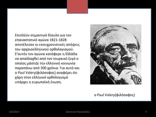 Επιπλέον σημαντικό δίαυλο για τον
    επαναστατικό αγώνα 1821-1828
    αποτέλεσαν οι εκσυχρονιστικές απόψεις
    του αρχαιοελληνικού ορθολογισμού.
    Σ'αυτόν τον αγώνα κατάφερε η Ελλάδα
    να απαλλαχθεί από τον τουρκικό ζυγό ο
    οποίος μάστιζε την ελληνική κοινωνία
    παραπάνω από 300 χρόνια. Για αυτό και
    ο Paul Valery(φιλόσοφος) αναφέρει ότι
    χάρη στον ελληνικό ορθολογισμό
    υπάρχει η ευρωπαϊκή ένωση.


                                                       ο Paul Valery(φιλόσοφος)



6/4/2013                         Δέσποινα Παναηλίδου                              9
 