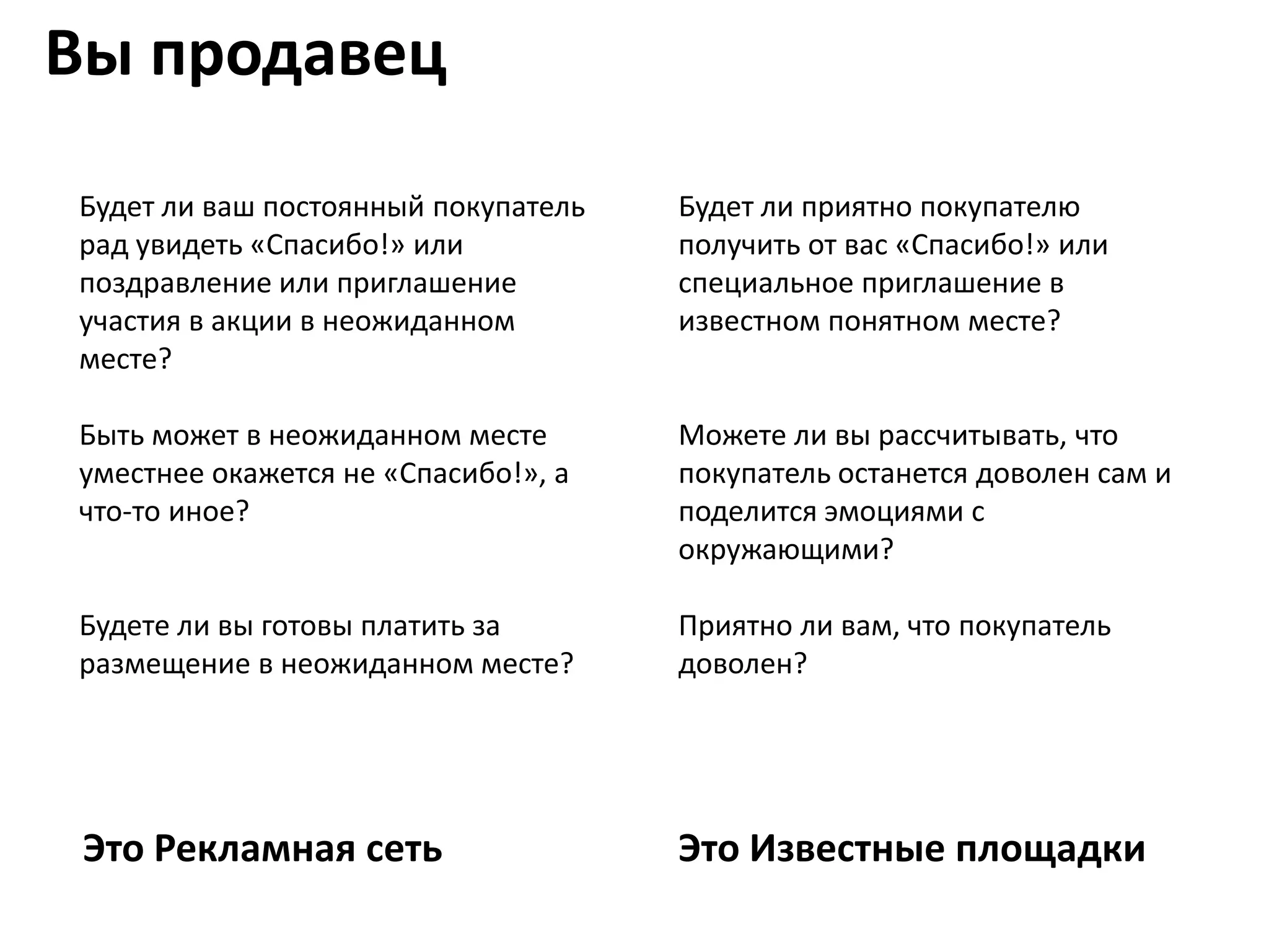 Вы продавец

Будет ли ваш постоянный покупатель   Будет ли приятно покупателю
рад увидеть «Спасибо!» или           получить от вас «Спасибо!» или
поздравление или приглашение         специальное приглашение в
участия в акции в неожиданном        известном понятном месте?
месте?

Быть может в неожиданном месте       Можете ли вы рассчитывать, что
уместнее окажется не «Спасибо!», а   покупатель останется доволен сам и
что-то иное?                         поделится эмоциями с
                                     окружающими?

Будете ли вы готовы платить за       Приятно ли вам, что покупатель
размещение в неожиданном месте?      доволен?




 Это Рекламная сеть                  Это Известные площадки
 