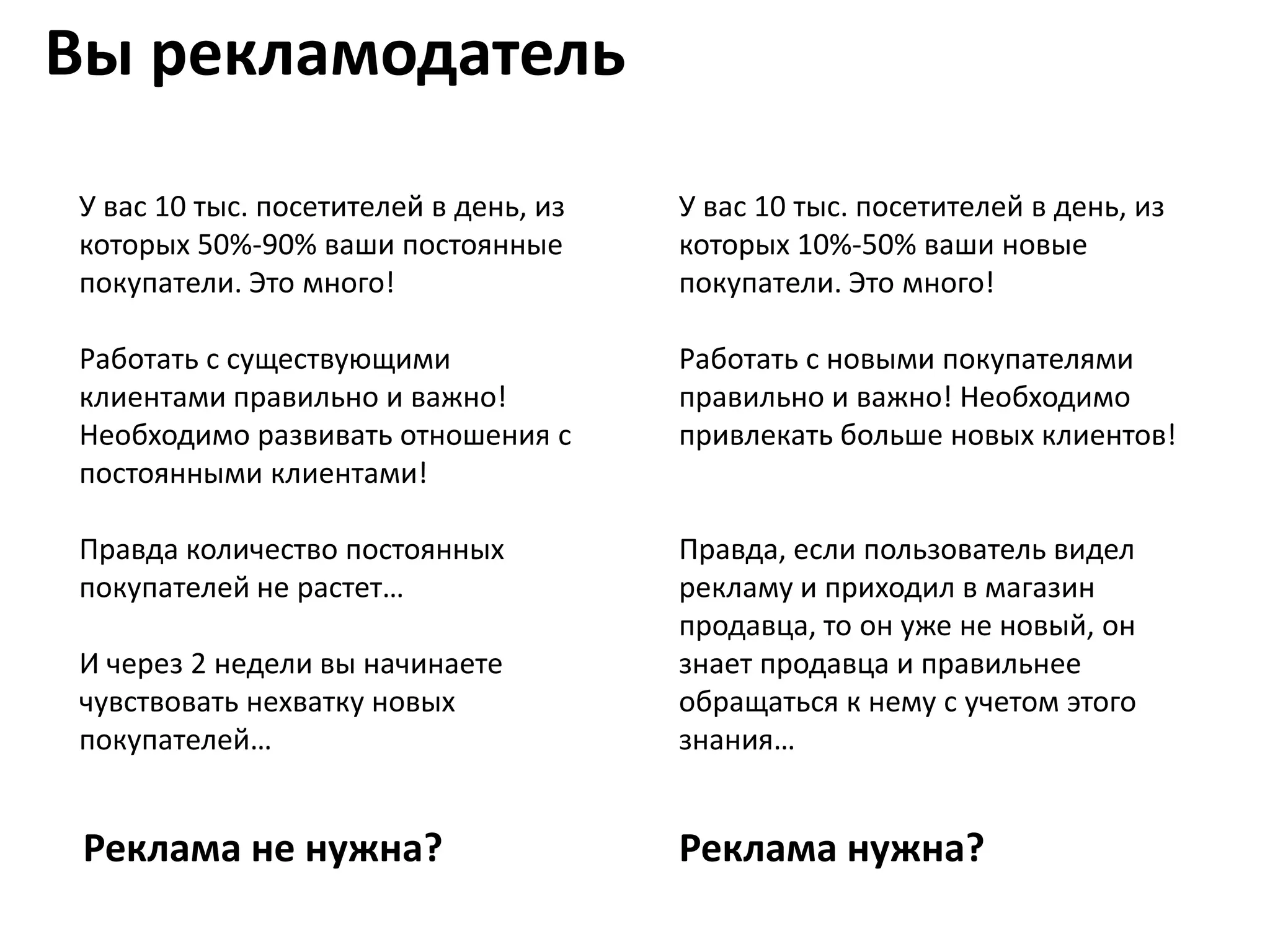 Вы рекламодатель

У вас 10 тыс. посетителей в день, из   У вас 10 тыс. посетителей в день, из
которых 50%-90% ваши постоянные        которых 10%-50% ваши новые
покупатели. Это много!                 покупатели. Это много!

Работать с существующими               Работать с новыми покупателями
клиентами правильно и важно!           правильно и важно! Необходимо
Необходимо развивать отношения с       привлекать больше новых клиентов!
постоянными клиентами!

Правда количество постоянных           Правда, если пользователь видел
покупателей не растет…                 рекламу и приходил в магазин
                                       продавца, то он уже не новый, он
И через 2 недели вы начинаете          знает продавца и правильнее
чувствовать нехватку новых             обращаться к нему с учетом этого
покупателей…                           знания…


 Реклама не нужна?                     Реклама нужна?
 