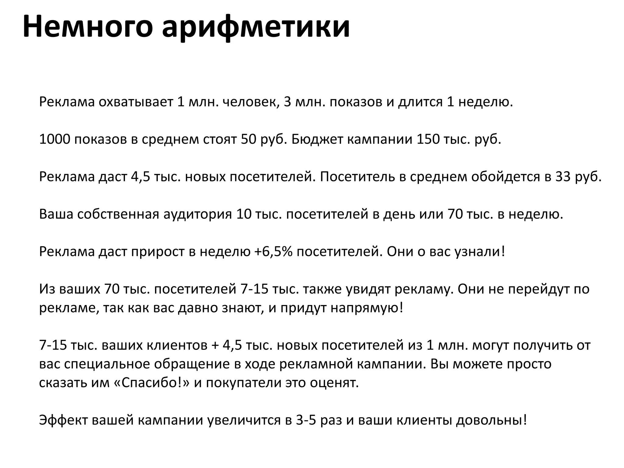 Немного арифметики

Реклама охватывает 1 млн. человек, 3 млн. показов и длится 1 неделю.

1000 показов в среднем стоят 50 руб. Бюджет кампании 150 тыс. руб.

Реклама даст 4,5 тыс. новых посетителей. Посетитель в среднем обойдется в 33 руб.

Ваша собственная аудитория 10 тыс. посетителей в день или 70 тыс. в неделю.

Реклама даст прирост в неделю +6,5% посетителей. Они о вас узнали!

Из ваших 70 тыс. посетителей 7-15 тыс. также увидят рекламу. Они не перейдут по
рекламе, так как вас давно знают, и придут напрямую!

7-15 тыс. ваших клиентов + 4,5 тыс. новых посетителей из 1 млн. могут получить от
вас специальное обращение в ходе рекламной кампании. Вы можете просто
сказать им «Спасибо!» и покупатели это оценят.

Эффект вашей кампании увеличится в 3-5 раз и ваши клиенты довольны!
 