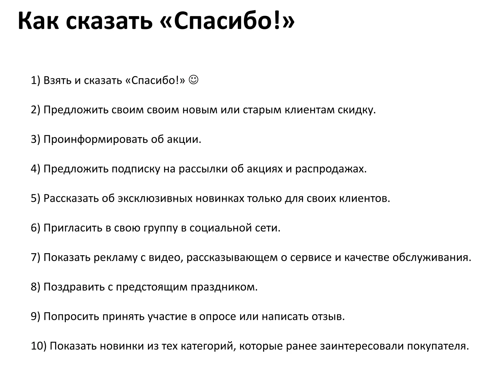 Как сказать «Спасибо!»

 1) Взять и сказать «Спасибо!» 

 2) Предложить своим своим новым или старым клиентам скидку.

 3) Проинформировать об акции.

 4) Предложить подписку на рассылки об акциях и распродажах.

 5) Рассказать об эксклюзивных новинках только для своих клиентов.

 6) Пригласить в свою группу в социальной сети.

 7) Показать рекламу с видео, рассказывающем о сервисе и качестве обслуживания.

 8) Поздравить с предстоящим праздником.

 9) Попросить принять участие в опросе или написать отзыв.

 10) Показать новинки из тех категорий, которые ранее заинтересовали покупателя.
 