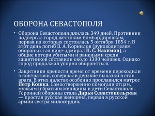 ОБОРОНА СЕВАСТОПОЛЯ
• Оборона Севастополя длилась 349 дней. Противник
 подвергал город жестоким бомбардировкам,
 первая из которых состоялась 5 октября 1854 г. В
 этот день погиб В. А. Корнилов (руководителем
 обороны стал вице-адмирал П. С. Нахимов), а
 общие потери убитыми и ранеными среди
 защитников составили около 1300 человек. Однако
 город продолжал упорно обороняться.
• Защитники крепости время от времени переходили
 в контратаки, совершали дерзкие вылазки в стан
 врага. В этих налетах особенно прославился матрос
 Петр Кошка. Самоотверженно помогали отцам,
 мужьям и братьям женщины и дети Севастополя.
 Героиней обороны стала Дарья Севастопольская
 — простая русская женщина, первая в русской
 армии сестра милосердия.
 