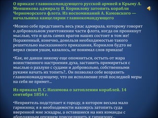 О приказе главнокомандующего русской армией в Крыму А.
Меншикова адмиралу В. Корнилову затопить корабли
Черноморского флота. Из воспоминаний А. Камовского —
начальника канцелярии главнокомандующего
•Можно себе представить весь ужас адмирала, которому говорят
о добровольном уничтожении части флота, когда он проникнут
мыслью, что и цель самих врагов наших состоит в том же!
Пораженный, конечно, донельзя необходимостью такого
решительно высказанного приказания, Корнилов будто не
верил своим ушам, казалось, не понимал слов приказа!
•Как, не давши никому еще опомниться, остыть от жара
воинственного настроения духа, заставить примириться с
мыслью о разлуке с судами и добровольно, собственными
руками начать их топить?.. Он позволил себе возразить
главнокомандующему, что он исполнение этой последней меры
на себя не примет...
Из приказа П. С. Нахимова о затоплении кораблей. 14
сентября 1854 г.
•Неприятель подступает к городу, в котором весьма мало
гарнизона; я в необходимости нахожусь затопить суда
вверенной мне эскадры, а оставшиеся на них команды с
 