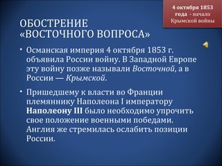 4 октября 1853
                                     года - начало
ОБОСТРЕНИЕ                          Крымской войны

«ВОСТОЧНОГО ВОПРОСА»
• Османская империя 4 октября 1853 г.
 объявила России войну. В Западной Европе
 эту войну позже называли Восточной, а в
 России — Крымской.
• Пришедшему к власти во Франции
 племяннику Наполеона I императору
 Наполеону III было необходимо упрочить
 свое положение военными победами.
 Англия же стремилась ослабить позиции
 России.
 