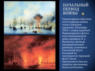 НАЧАЛЬНЫЙ
ПЕРИОД
ВОЙНЫ
Самым ярким событием
этого периода войны
стало Синопское
сражение. 18 ноября
1853 г. отряд кораблей
Черноморского флота
под командованием
вице-адмирала П. С.
Нахимова, проведя
предварительную
разведку, атаковал в
Синопской бухте
больший по
численности турецкий
флот. После
трехчасового боя все
корабли противника
были потоплены.
 
