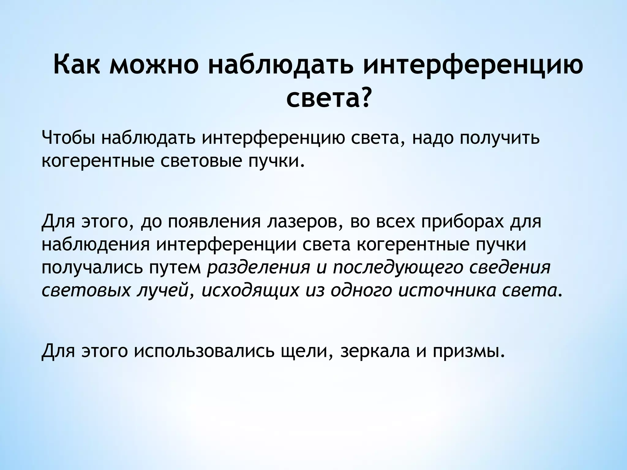 Как можно наблюдать интерференцию
                света?
Чтобы наблюдать интерференцию света, надо получить
когерентные световые пучки.


Для этого, до появления лазеров, во всех приборах для
наблюдения интерференции света когерентные пучки
получались путем разделения и последующего сведения
световых лучей, исходящих из одного источника света.


Для этого использовались щели, зеркала и призмы.
 