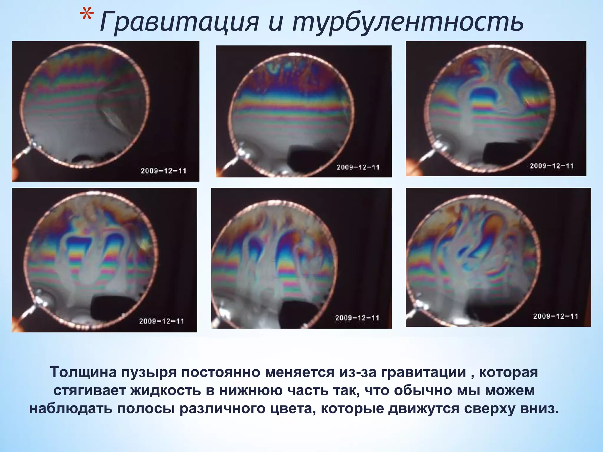 * Гравитация и турбулентность




  Толщина пузыря постоянно меняется из-за гравитации , которая
   стягивает жидкость в нижнюю часть так, что обычно мы можем
наблюдать полосы различного цвета, которые движутся сверху вниз.
 