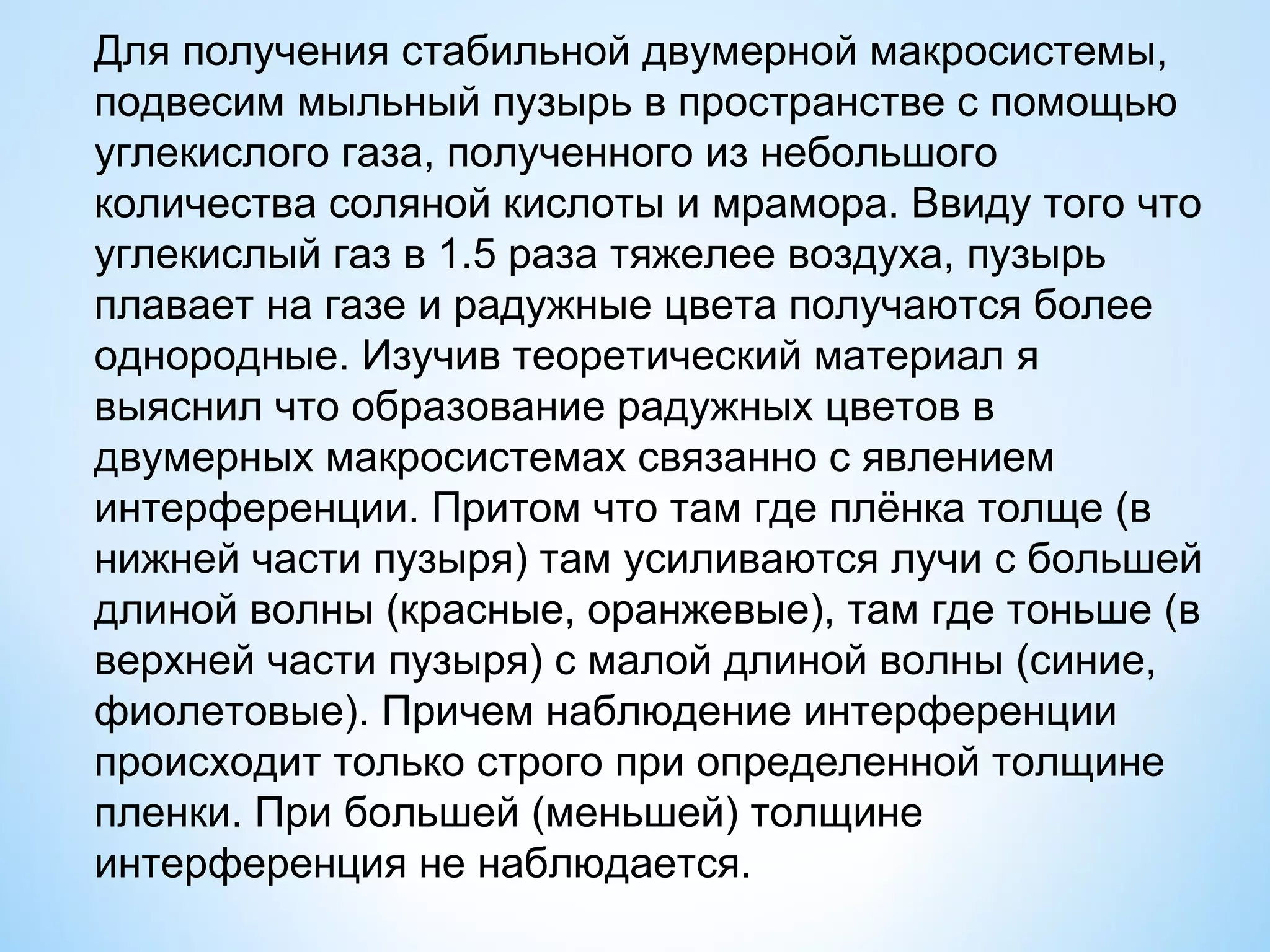Для получения стабильной двумерной макросистемы,
подвесим мыльный пузырь в пространстве с помощью
углекислого газа, полученного из небольшого
количества соляной кислоты и мрамора. Ввиду того что
углекислый газ в 1.5 раза тяжелее воздуха, пузырь
плавает на газе и радужные цвета получаются более
однородные. Изучив теоретический материал я
выяснил что образование радужных цветов в
двумерных макросистемах связанно с явлением
интерференции. Притом что там где плёнка толще (в
нижней части пузыря) там усиливаются лучи с большей
длиной волны (красные, оранжевые), там где тоньше (в
верхней части пузыря) с малой длиной волны (синие,
фиолетовые). Причем наблюдение интерференции
происходит только строго при определенной толщине
пленки. При большей (меньшей) толщине
интерференция не наблюдается.
 