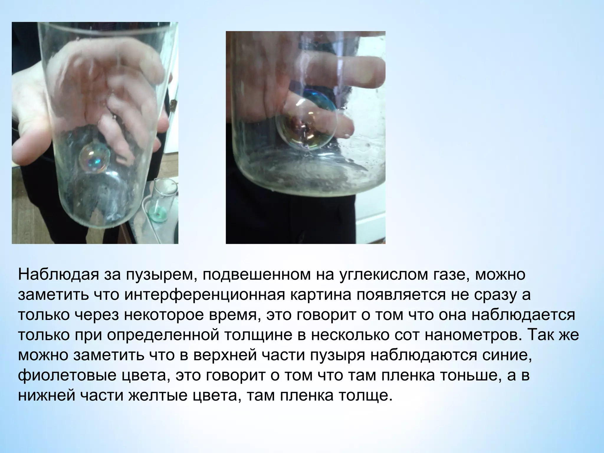 Наблюдая за пузырем, подвешенном на углекислом газе, можно
заметить что интерференционная картина появляется не сразу а
только через некоторое время, это говорит о том что она наблюдается
только при определенной толщине в несколько сот нанометров. Так же
можно заметить что в верхней части пузыря наблюдаются синие,
фиолетовые цвета, это говорит о том что там пленка тоньше, а в
нижней части желтые цвета, там пленка толще.
 