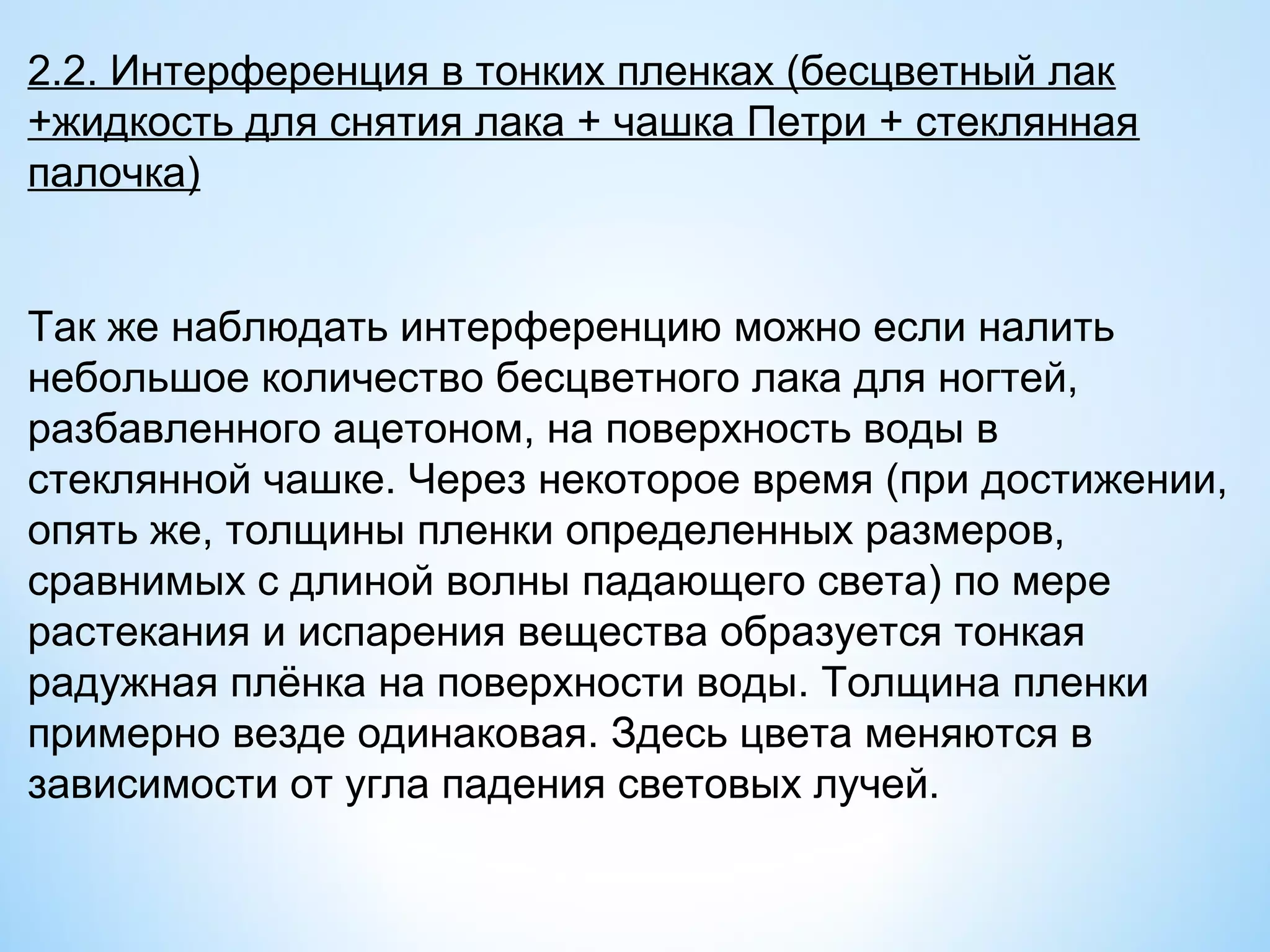 2.2. Интерференция в тонких пленках (бесцветный лак
+жидкость для снятия лака + чашка Петри + стеклянная
палочка)


Так же наблюдать интерференцию можно если налить
небольшое количество бесцветного лака для ногтей,
разбавленного ацетоном, на поверхность воды в
стеклянной чашке. Через некоторое время (при достижении,
опять же, толщины пленки определенных размеров,
сравнимых с длиной волны падающего света) по мере
растекания и испарения вещества образуется тонкая
радужная плёнка на поверхности воды. Толщина пленки
примерно везде одинаковая. Здесь цвета меняются в
зависимости от угла падения световых лучей.
 