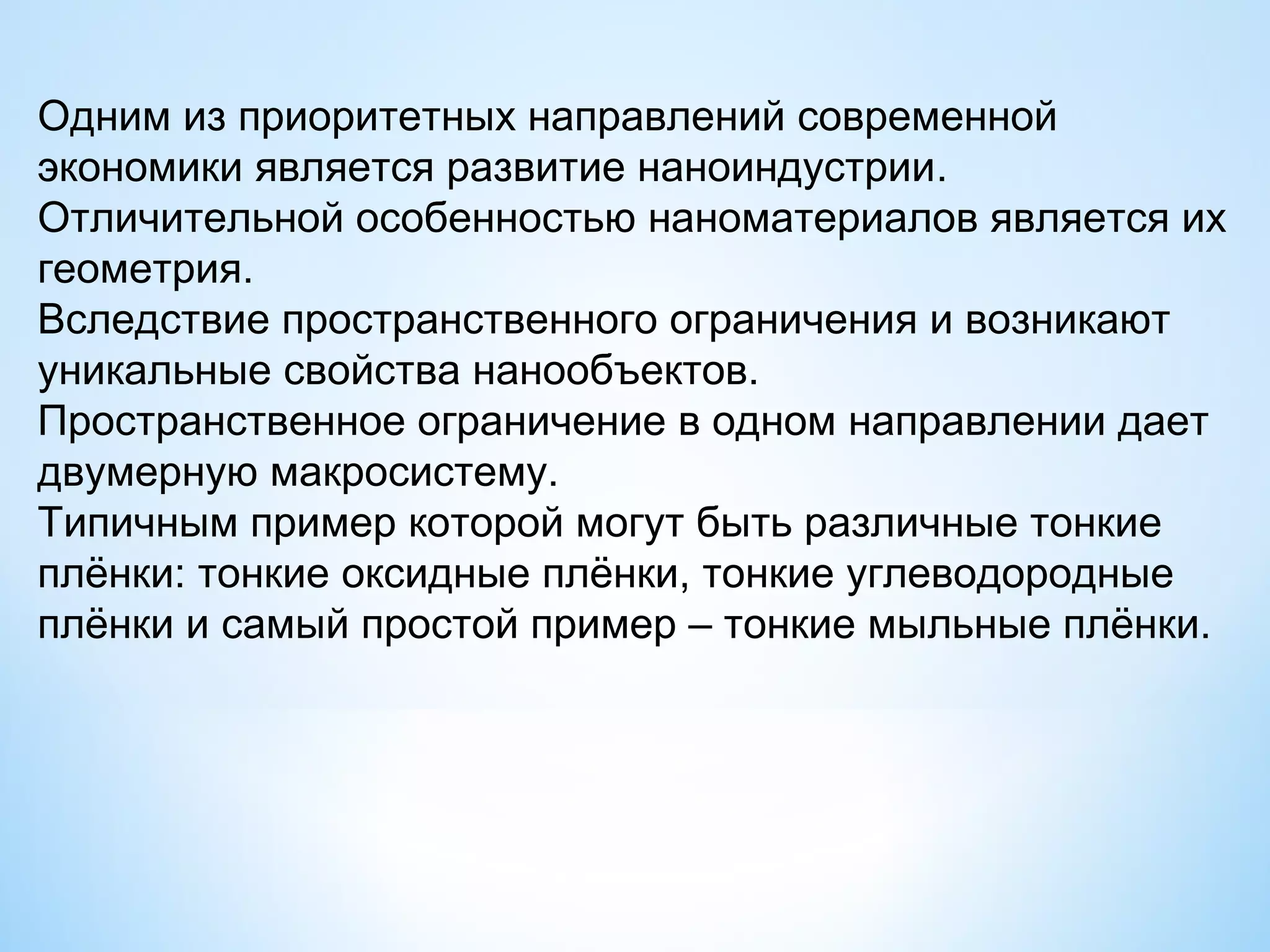 Одним из приоритетных направлений современной
экономики является развитие наноиндустрии.
Отличительной особенностью наноматериалов является их
геометрия.
Вследствие пространственного ограничения и возникают
уникальные свойства нанообъектов.
Пространственное ограничение в одном направлении дает
двумерную макросистему.
Типичным пример которой могут быть различные тонкие
плёнки: тонкие оксидные плёнки, тонкие углеводородные
плёнки и самый простой пример – тонкие мыльные плёнки.
 