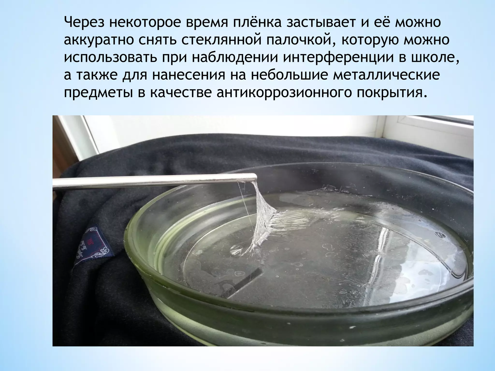 Через некоторое время плёнка застывает и её можно
аккуратно снять стеклянной палочкой, которую можно
использовать при наблюдении интерференции в школе,
а также для нанесения на небольшие металлические
предметы в качестве антикоррозионного покрытия.
 