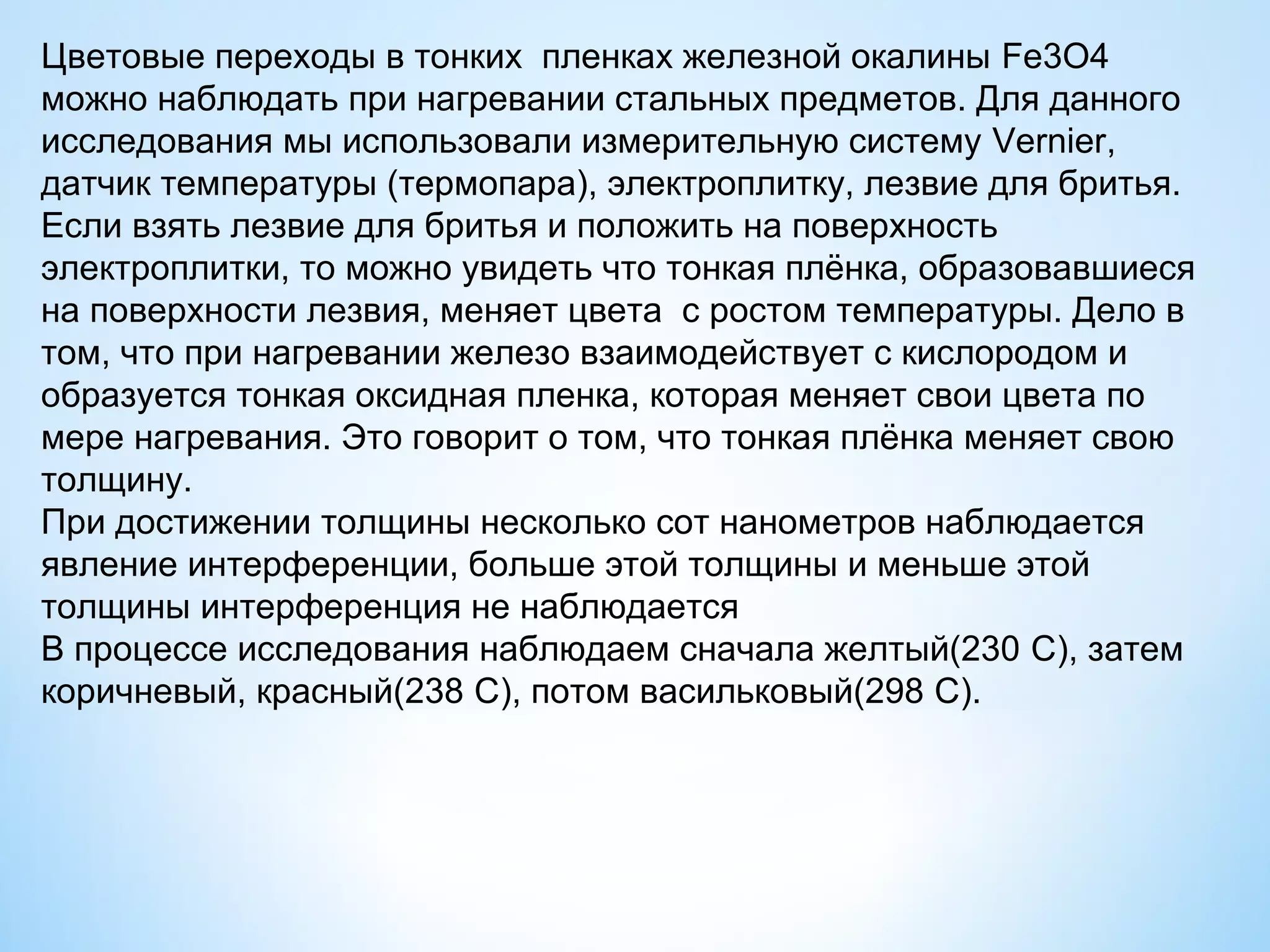 Цветовые переходы в тонких пленках железной окалины Fe3O4
можно наблюдать при нагревании стальных предметов. Для данного
исследования мы использовали измерительную систему Vernier,
датчик температуры (термопара), электроплитку, лезвие для бритья.
Если взять лезвие для бритья и положить на поверхность
электроплитки, то можно увидеть что тонкая плёнка, образовавшиеся
на поверхности лезвия, меняет цвета с ростом температуры. Дело в
том, что при нагревании железо взаимодействует с кислородом и
образуется тонкая оксидная пленка, которая меняет свои цвета по
мере нагревания. Это говорит о том, что тонкая плёнка меняет свою
толщину.
При достижении толщины несколько сот нанометров наблюдается
явление интерференции, больше этой толщины и меньше этой
толщины интерференция не наблюдается
В процессе исследования наблюдаем сначала желтый(230 С), затем
коричневый, красный(238 С), потом васильковый(298 С).
 