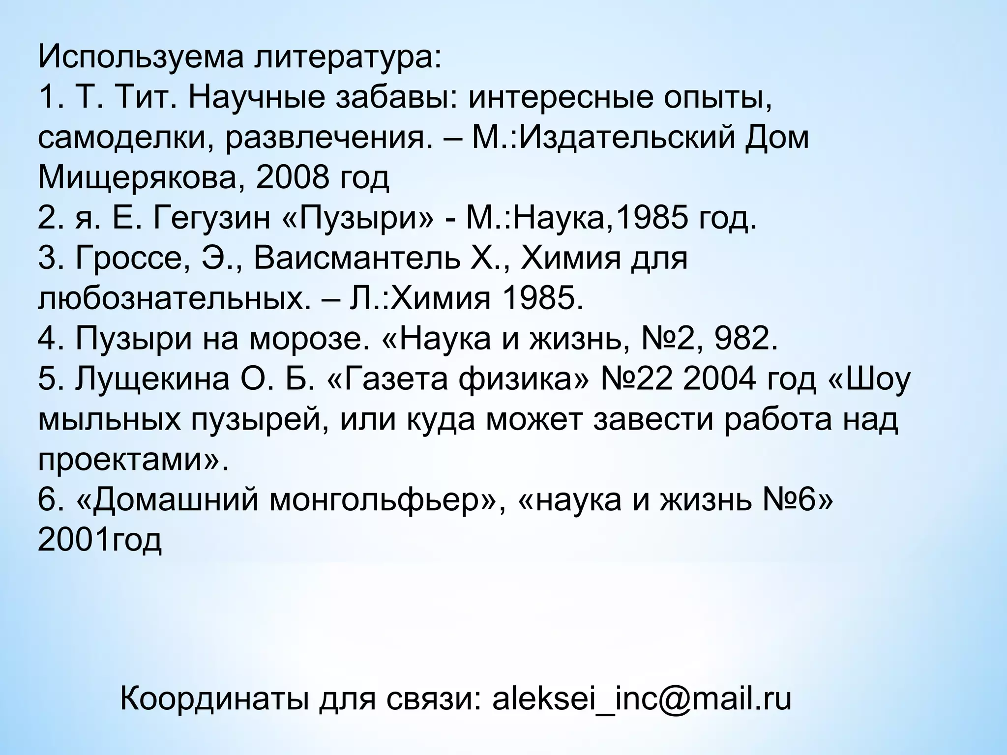 Используема литература:
1. Т. Тит. Научные забавы: интересные опыты,
самоделки, развлечения. – М.:Издательский Дом
Мищерякова, 2008 год
2. я. Е. Гегузин «Пузыри» - М.:Наука,1985 год.
3. Гроссе, Э., Ваисмантель Х., Химия для
любознательных. – Л.:Химия 1985.
4. Пузыри на морозе. «Наука и жизнь, №2, 982.
5. Лущекина О. Б. «Газета физика» №22 2004 год «Шоу
мыльных пузырей, или куда может завести работа над
проектами».
6. «Домашний монгольфьер», «наука и жизнь №6»
2001год



    Координаты для связи: aleksei_inc@mail.ru
 