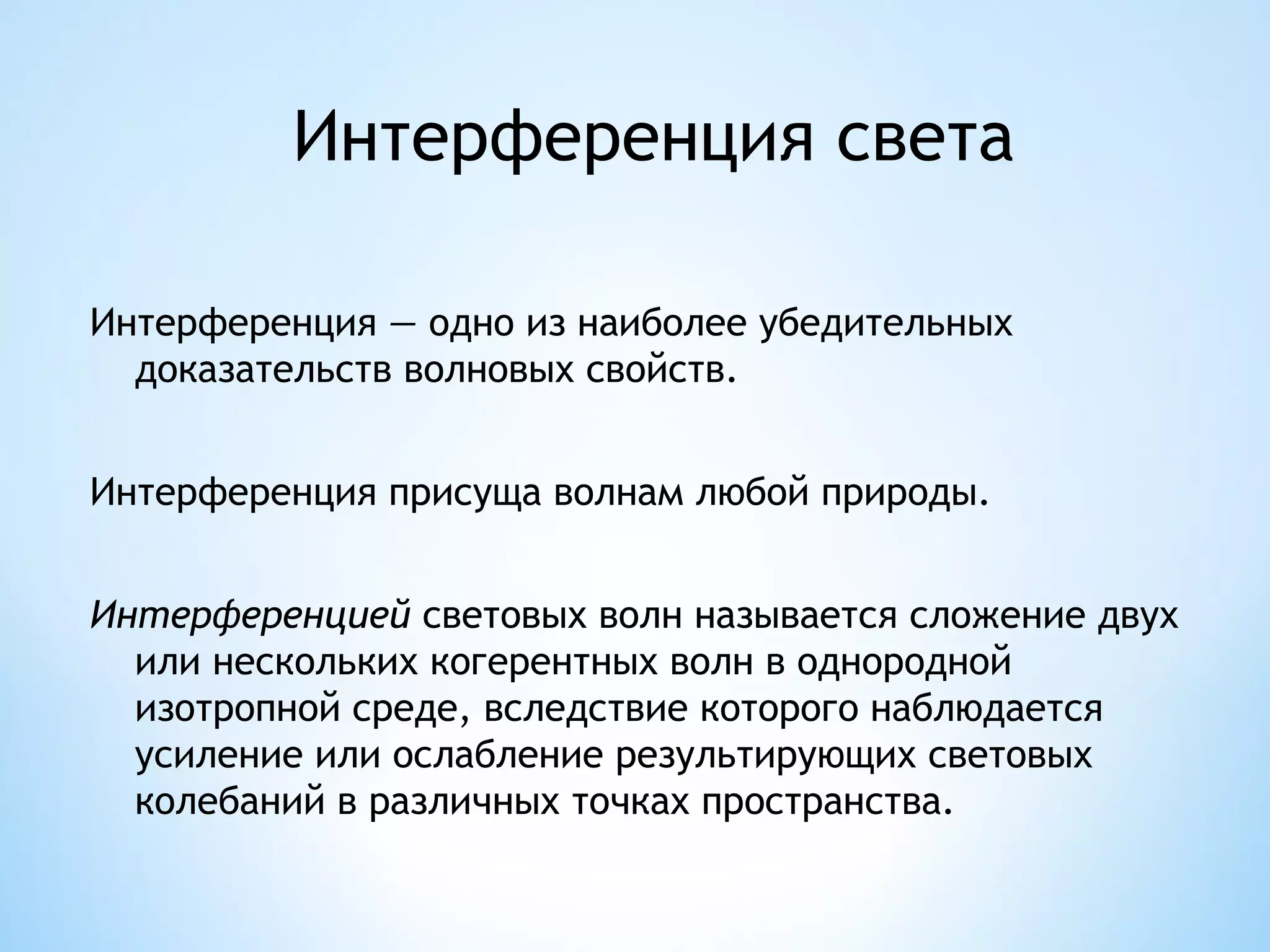 Интерференция света

Интерференция — одно из наиболее убедительных
  доказательств волновых свойств.


Интерференция присуща волнам любой природы.


Интерференцией световых волн называется сложение двух
  или нескольких когерентных волн в однородной
  изотропной среде, вследствие которого наблюдается
  усиление или ослабление результирующих световых
  колебаний в различных точках пространства.
 