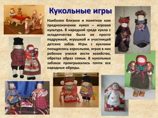 Кукольные игры
Наиболее близкое и понятное нам
предназначение кукол – игровая
культура. В народной среде кукла с
младенчества была не просто
подружкой, игрушкой и участницей
детских забав. Игры с куклами
поощрялись взрослыми, играя в них
ребенок учился вести хозяйство,
обретал образ семьи. В кукольных
забавах проигрывались почти все
народные обряды.
 