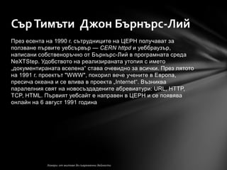 Сър Тимъти Джон Бърнърс-Лий
През есента на 1990 г. сътрудниците на ЦЕРН получават за
ползване първите уебсървър — CERN httpd и уеббраузър,
написани собственоръчно от Бърнърс-Лий в програмната среда
NeXTStep. Удобството на реализираната утопия с името
„документираната вселена― става очевидно за всички. През лятото
на 1991 г. проектът "WWW", покорил вече учените в Европа,
пресича океана и се влива в проекта „Internet―. Възниква
паралелния свят на новосъздадените абревиатури: URL, HTTP,
TCP, HTML. Първият уебсайт е направен в ЦЕРН и се появява
онлайн на 6 август 1991 година
 