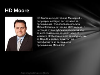 HD Moore
           HD Moore е създателя на Metasploit –
           популярен софтуер за тестване за
           прониквания. Той основава проекта
           Metasploit през лятото на 2003 година, с
           целта да стане публичен ресурс за код
           за експлоатация и разработване. В
           момента HD Moore е шеф за сигурността
           за Rapid7 и главен архитект на
           платформата за тестване за
           прониквания Metasploit.
 