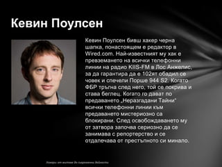 Кевин Поулсен
          Кевин Поулсен бивш хакер черна
          шапка, понастоящем е редактор в
          Wired.com. Най-известният му хак е
          превземането на всички телефонни
          линии на радио KIIS-FM в Лос Анжелис,
          за да гарантира да е 102ят обадил се
          човек и спечели Порше 944 S2. Когато
          ФБР тръгна след него, той се покрива и
          става беглец. Когато го дават по
          предаването „Неразгадани Тайни―
          всички телефонни линии към
          предаването мистериозно са
          блокирани. След освобождаването му
          от затвора започва сериозно да се
          занимава с репортерство и се
          отдалечава от престъпното си минало.
 