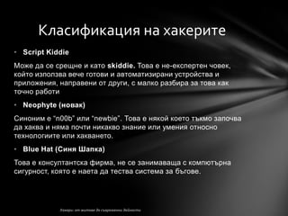 Класификация на хакерите
• Script Kiddie
Може да се срещне и като skiddie. Това е не-експертен човек,
който използва вече готови и автоматизирани устройства и
приложения, направени от други, с малко разбира за това как
точно работи
• Neophyte (новак)
Синоним е ―n00b‖ или ―newbie‖. Това е някой което тъкмо започва
да хаква и няма почти никакво знание или умения относно
технологиите или хакването.
• Blue Hat (Синя Шапка)
Това е консултантска фирма, не се занимаваща с компютърна
сигурност, която е наета да тества система за бъгове.
 