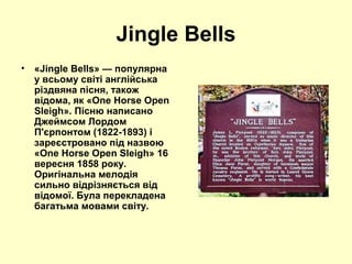 Jingle Bells
•   «Jingle Bells» — популярна
    у всьому світі англійська
    різдвяна пісня, також
    відома, як «One Horse Open
    Sleigh». Пісню написано
    Джеймсом Лордом
    П'єрпонтом (1822-1893) і
    зареєстровано під назвою
    «One Horse Open Sleigh» 16
    вересня 1858 року.
    Оригінальна мелодія
    сильно відрізняється від
    відомої. Була перекладена
    багатьма мовами світу.
 