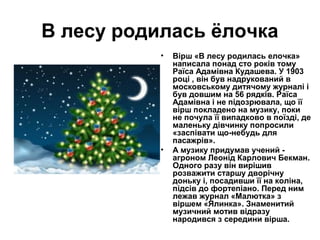 В лесу родилась ёлочка
           •   Вірш «В лесу родилась елочка»
               написала понад сто років тому
               Раїса Адамівна Кудашева. У 1903
               році , він був надрукований в
               московському дитячому журналі і
               був довшим на 56 рядків. Раїса
               Адамівна і не підозрювала, що її
               вірш покладено на музику, поки
               не почула її випадково в поїзді, де
               маленьку дівчинку попросили
               «заспівати що-небудь для
               пасажрів».
           •   А музику придумав учений -
               агроном Леонід Карлович Бекман.
               Одного разу він вирішив
               розважити старшу дворічну
               доньку і, посадивши її на коліна,
               підсів до фортепіано. Перед ним
               лежав журнал «Малютка» з
               віршем «Ялинка». Знаменитий
               музичний мотив відразу
               народився з середини вірша.
 