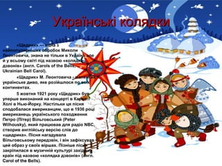 Українські колядки
       «Щедрик» — одна з
найпопулярніших обробок Миколи
Леонтовича, знана не тільки в Україні, але
й у всьому світі під назвою «колядка
дзвонів» (англ. Carols of the Bells,
Ukrainian Bell Carol).
       «Щедрик» М. Леонтовича - маленьке
українське диво, яке розійшлося по всіх
континентах.
       5 жовтня 1921 року «Щедрик» був
уперше виконаний на концерті в Карнегі
Холі в Нью-Йорку. Настільки ця пісня
сподобалася американцям, що в 1936 році
американець українського походження
Петро (Пітер) Вільговський (Peter
Wilhousky), який працював для радіо NBC,
створив англійську версію слів до
«щедрика». Пісня нагадувала
Вільговському передзвін, і він зафіксував
цей образ у своїх віршах. Пізніше пісня
закріпилася в музичній культурі західних
країн під назвою «колядка дзвонів» (англ.
Carol of the Bells).
 