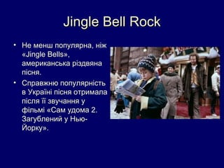 Jingle Bell Rock
• Не менш популярна, ніж
  «Jingle Bells»,
  американська різдвяна
  пісня.
• Справжню популярність
  в Україні пісня отримала
  після її звучання у
  фільмі «Сам удома 2.
  Загублений у Нью-
  Йорку».
 