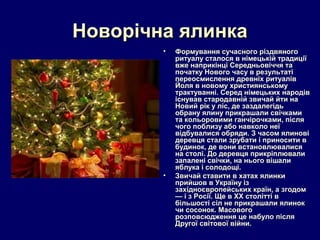 Новорічна ялинка
        •   Формування сучасного різдвяного
            ритуалу сталося в німецькій традиції
            вже наприкінці Середньовіччя та
            початку Нового часу в результаті
            переосмислення древніх ритуалів
            Йоля в новому християнському
            трактуванні. Серед німецьких народів
            існував стародавній звичай йти на
            Новий рік у ліс, де заздалегідь
            обрану ялину прикрашали свічками
            та кольоровими ганчірочками, після
            чого поблизу або навколо неї
            відбувалися обряди. З часом ялинові
            деревця стали зрубати і приносити в
            будинок, де вони встановлювалися
            на столі. До деревця прикріплювали
            запалені свічки, на нього вішали
            яблука і солодощі.
        •   Звичай ставити в хатах ялинки
            прийшов в Україну із
            західноєвропейських країн, а згодом
            — і з Росії. Ще в ХХ столітті в
            більшості сіл не прикрашали ялинок
            чи сосонок. Масового
            розповсюдження це набуло після
            Другої світової війни.
 