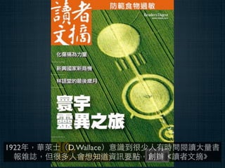 1922年，華萊⼠士（D. Wallace）意識到很少⼈人有時間閱讀⼤大量書
  報雜誌，但很多⼈人會想知道資訊要點，創辦《讀者⽂文摘》
 