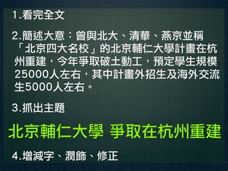 1.看完全文
2.簡述大意：曾與北大、清華、燕京並稱
「北京四大名校」的北京輔仁大學計畫在杭
州重建，今年爭取破土動工，預定學生規模
25000人左右，其中計畫外招生及海外交流
生5000人左右。
3.抓出主題

北京輔仁大學 爭取在杭州重建
4.增減字、潤飾、修正
 