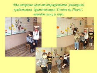 Във втората част от тържеството учениците
представиха драматизация "Сънят на Пенчо",
            народен танц и хоро.
 