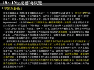 18～19世紀藝術概覽
「印象派藝術」
印象主義畫派是19世紀重要的藝術流派之⼀一，它興起於19世紀60~70年代，命名於1874年此
畫派畫家的第⼀一次聯展，之後的12年內，大約辦了十多次的印象派主題展覽，卻在19世紀
最後三十年里，它成為法國藝術的主流，並影響到整個歐美畫壇。印象派（英語：
Impressionism），是指於1860年代法國開展的⼀一種藝術運動或⼀一種畫風。印象派的命名源
自於莫內於1874年的畫作《印象·日出》，遭到學院派的攻擊，並被評論家路易斯·勒羅伊
（Louis Leroy）挖苦是「印象派」1874 年，有 30 位巴黎的青年藝術家為了挑戰當時學院派
（新古典）的繪畫原則，獨立舉辦了與官方沙龍相抗衡的落選畫展。這次畫展受到了輿論
的奚落，人們隨便地以莫內的這幅畫名為他們取上「印象主義者」的稱號。其實印象派藝
術家的氣質和造詣各不相同，追求的理想也各自有異。
   相對於歐洲傳統的古典主義藝術來說，以德拉克洛瓦為代表的浪漫主義可以說是第⼀一次
革命浪潮，以庫爾貝為代表的現實主義可以成為第二次革命浪潮，以馬奈、莫內、德加等
人為代表的印象主義運動則可稱為第三次革命浪潮。印象派畫家雖然仍選擇了寫實主義的
描繪方式，但是發現了在人工條件下描繪對象的方法。當他們仔細研究了傳統的寫實法則
後發現，傳統藝術的再現自然是建立在⼀一個錯誤的觀念之上的。因為傳統繪畫，畫家寫生
大都在室內，主要依靠室內光在物體上產生柔和的明暗變化來畫對象。這些畫雖然也有不
少微妙的色彩變化，但是這種方法始終是基於固有色的觀點來描寫對象的，因此總的色彩
傾向是棕色調。人們也養成了欣賞這種油畫的習慣，以至很少有人細心去研究在外光下會
產生怎樣的色彩效果。
 